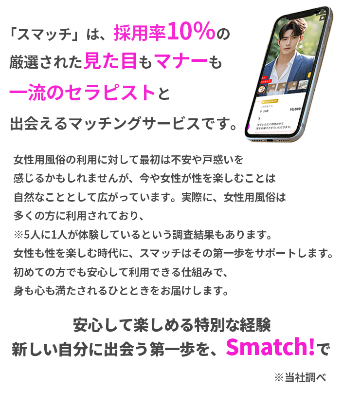 「スマッチ」は、採用率10％の厳選された見た目もマナーも一流のセラピストと出会えるマッチングサービスです。女性用風俗の利用に対して最初は不安や戸惑いを感じるかもしれませんが、今や女性が性を楽しむことは自然なこととして広がっています。実際に、女性用風俗は多くの方に利用されており、5人に1人が体験しているという調査結果もあります。女性も性を楽しむ時代に、スマッチはその第一歩をサポートします。初めての方でも安心して利用できる仕組みで、身も心も満たされるひとときをお届けします。安心して楽しめる特別な経験安心して楽しめる特別な経験新しい自分に出会う第一を、Smatch!で