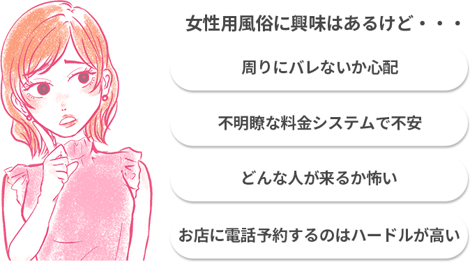女性用風俗に興味はあるけど自分が利用することが周りにバレないか心配。料金やシステムが不明確に感じて予約に踏み込めない。相手を全くしらないままマッサージを受けるのは怖い。お店に電話して予約するのはハードルが高い。